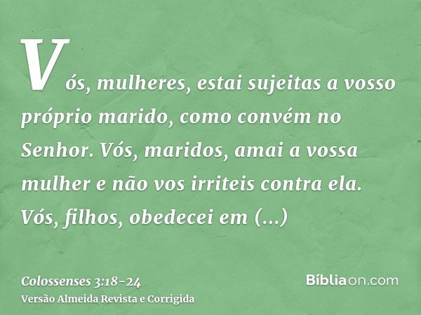 Vós, mulheres, estai sujeitas a vosso próprio marido, como convém no Senhor.Vós, maridos, amai a vossa mulher e não vos irriteis contra ela.Vós, filhos, obedece