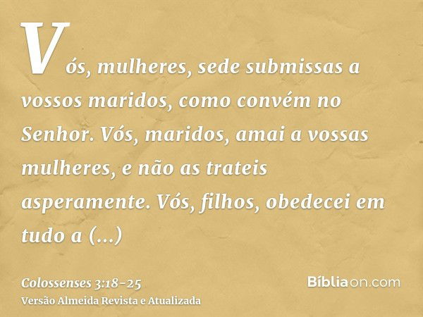 Vós, mulheres, sede submissas a vossos maridos, como convém no Senhor.Vós, maridos, amai a vossas mulheres, e não as trateis asperamente.Vós, filhos, obedecei e