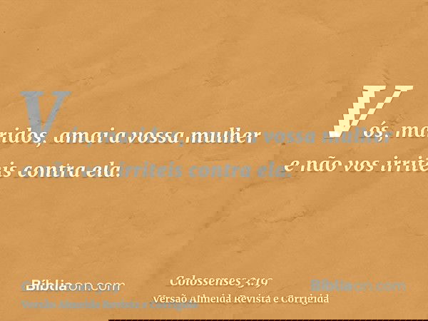 Vós, maridos, amai a vossa mulher e não vos irriteis contra ela.