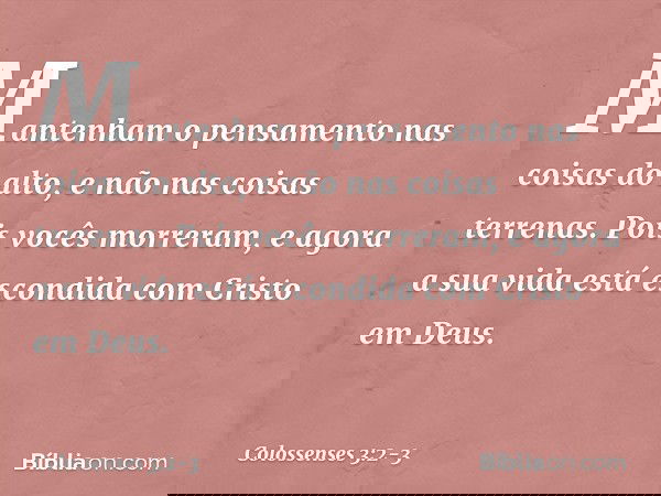 Mantenham o pensamento nas coisas do alto, e não nas coisas terrenas. Pois vocês morreram, e agora a sua vida está escondida com Cristo em Deus. -- Colossenses