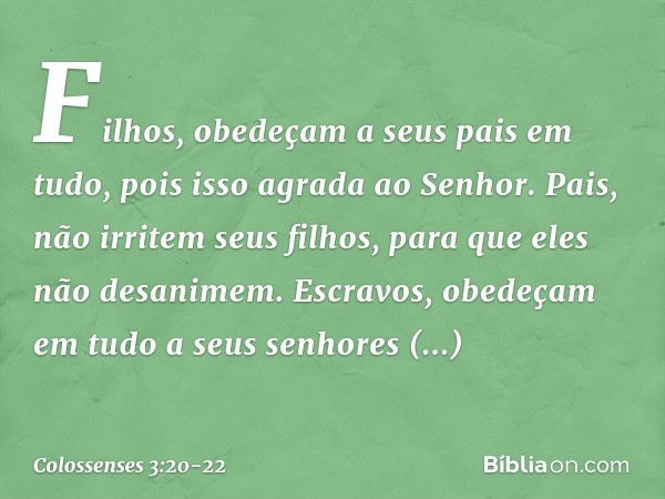 Filhos, obedeçam a seus pais em tudo, pois isso agrada ao Senhor. Pais, não irritem seus filhos, para que eles não desanimem. Escravos, obedeçam em tudo a seus 