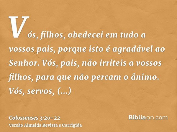 Vós, filhos, obedecei em tudo a vossos pais, porque isto é agradável ao Senhor.Vós, pais, não irriteis a vossos filhos, para que não percam o ânimo.Vós, servos,