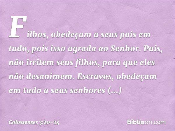 Filhos, obedeçam a seus pais em tudo, pois isso agrada ao Senhor. Pais, não irritem seus filhos, para que eles não desanimem. Escravos, obedeçam em tudo a seus 