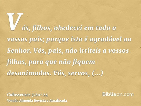 Vós, filhos, obedecei em tudo a vossos pais; porque isto é agradável ao Senhor.Vós, pais, não irriteis a vossos filhos, para que não fiquem desanimados.Vós, ser