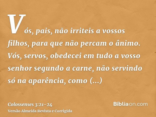 Vós, pais, não irriteis a vossos filhos, para que não percam o ânimo.Vós, servos, obedecei em tudo a vosso senhor segundo a carne, não servindo só na aparência,