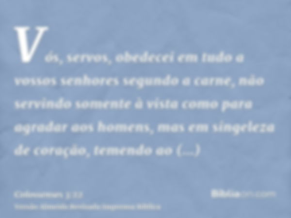 Vós, servos, obedecei em tudo a vossos senhores segundo a carne, não servindo somente à vista como para agradar aos homens, mas em singeleza de coração, temendo