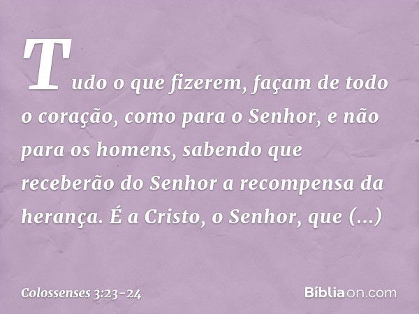 Tudo o que fizerem, façam de todo o coração, como para o Senhor, e não para os homens, sabendo que receberão do Senhor a recompensa da herança. É a Cristo, o Se