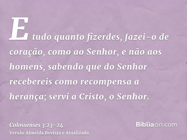 Colossenses 3:23-24 Tudo o que fizerem, façam de todo o coração, como para  o Senhor, não para os homens, sabendo que receberão do Senhor a recompensa  da herança, pois é a Cristo