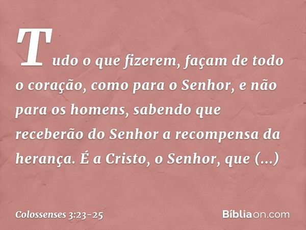 Tudo o que fizerem, façam de todo o coração, como para o Senhor, e não para os homens, sabendo que receberão do Senhor a recompensa da herança. É a Cristo, o Se