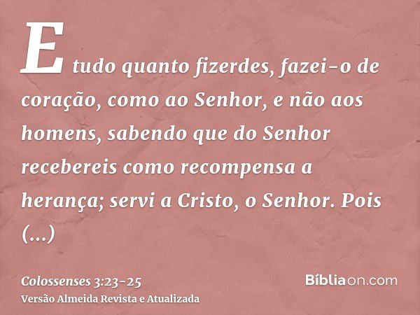 Colossenses 3:23-24 Tudo o que fizerem, façam de todo o coração, como para  o Senhor, não para os homens, sabendo que receberão do Senhor a recompensa  da herança, pois é a Cristo