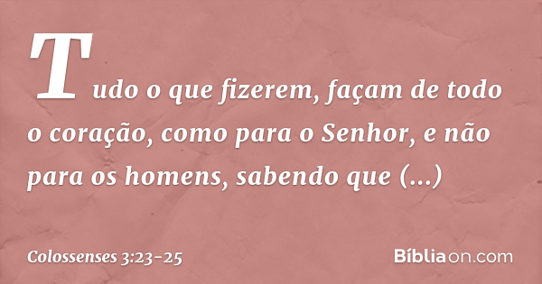 Colossenses 3:23-24 Tudo o que fizerem, façam de todo o coração, como para  o Senhor, não para os homens, sabendo que receberão do Senhor a recompensa  da herança, pois é a Cristo