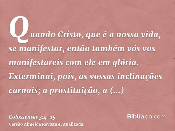 Quando Cristo, que é a nossa vida, se manifestar, então também vós vos manifestareis com ele em glória.Exterminai, pois, as vossas inclinações carnais; a prosti