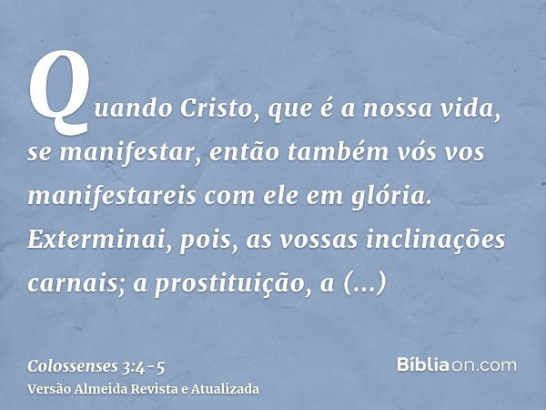 Quando Cristo, que é a nossa vida, se manifestar, então também vós vos manifestareis com ele em glória.Exterminai, pois, as vossas inclinações carnais; a prosti