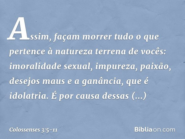 Assim, façam morrer tudo o que pertence à natureza terrena de vocês: imoralidade sexual, impureza, paixão, desejos maus e a ganância, que é idolatria. É por cau