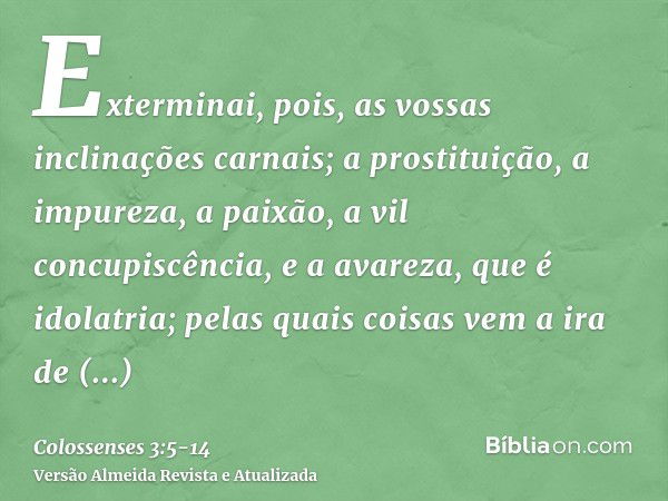 Exterminai, pois, as vossas inclinações carnais; a prostituição, a impureza, a paixão, a vil concupiscência, e a avareza, que é idolatria;pelas quais coisas vem