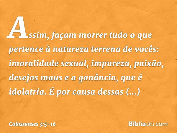 Assim, façam morrer tudo o que pertence à natureza terrena de vocês: imoralidade sexual, impureza, paixão, desejos maus e a ganância, que é idolatria. É por cau