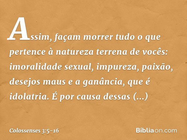 Assim, façam morrer tudo o que pertence à natureza terrena de vocês: imoralidade sexual, impureza, paixão, desejos maus e a ganância, que é idolatria. É por cau