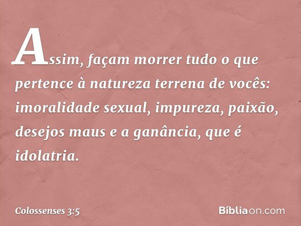 Assim, façam morrer tudo o que pertence à natureza terrena de vocês: imoralidade sexual, impureza, paixão, desejos maus e a ganância, que é idolatria. -- Coloss