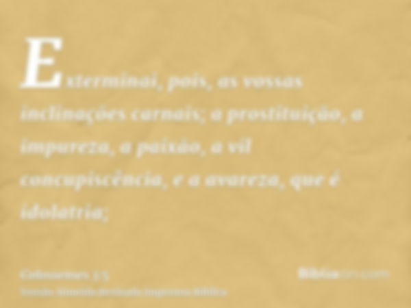 Exterminai, pois, as vossas inclinações carnais; a prostituição, a impureza, a paixão, a vil concupiscência, e a avareza, que é idolatria;