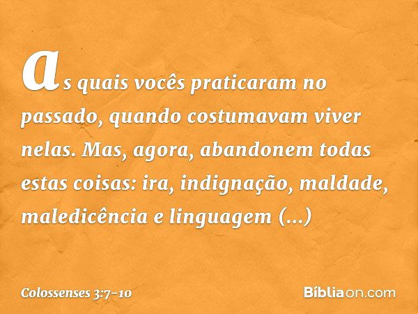 as quais vocês praticaram no passado, quando costumavam viver nelas. Mas, agora, abandonem todas estas coisas: ira, indignação, maldade, maledicência e linguage