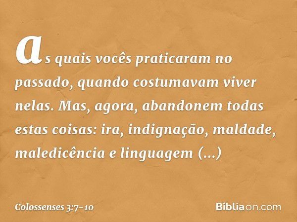 as quais vocês praticaram no passado, quando costumavam viver nelas. Mas, agora, abandonem todas estas coisas: ira, indignação, maldade, maledicência e linguage