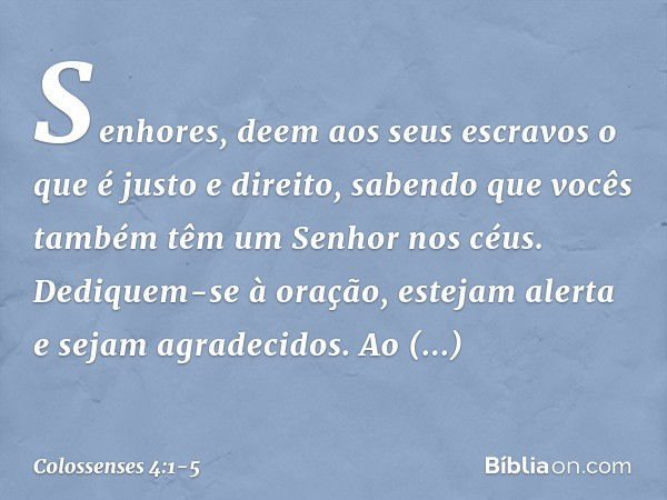 Senhores, deem aos seus escravos o que é justo e direito, sabendo que vocês também têm um Senhor nos céus. Dediquem-se à oração, estejam alerta e sejam agradeci