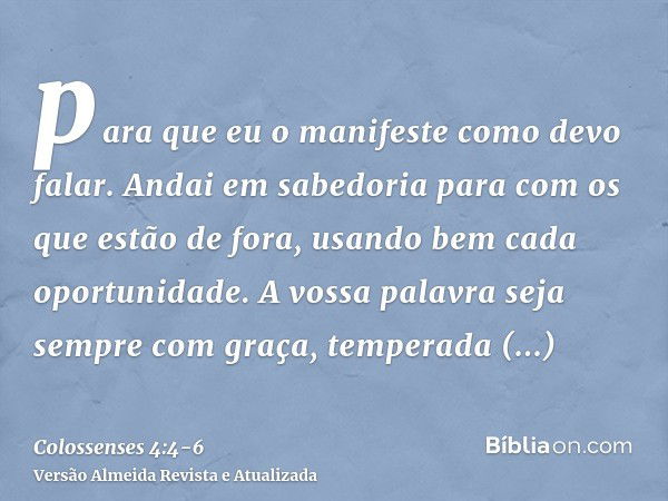 para que eu o manifeste como devo falar.Andai em sabedoria para com os que estão de fora, usando bem cada oportunidade.A vossa palavra seja sempre com graça, te