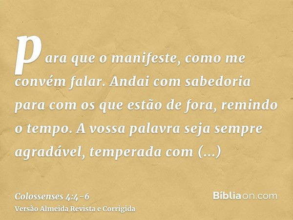 para que o manifeste, como me convém falar.Andai com sabedoria para com os que estão de fora, remindo o tempo.A vossa palavra seja sempre agradável, temperada c