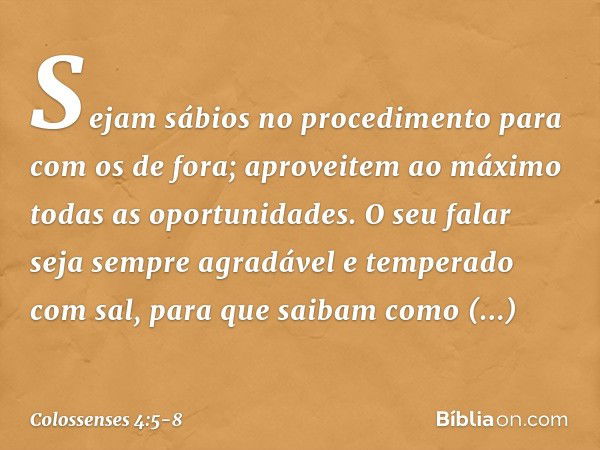 Sejam sábios no procedimento para com os de fora; aproveitem ao máximo todas as oportunidades. O seu falar seja sempre agradável e temperado com sal, para que s