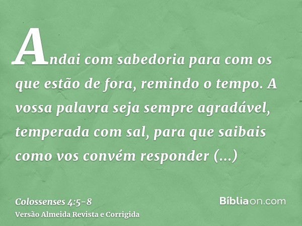 Andai com sabedoria para com os que estão de fora, remindo o tempo.A vossa palavra seja sempre agradável, temperada com sal, para que saibais como vos convém re