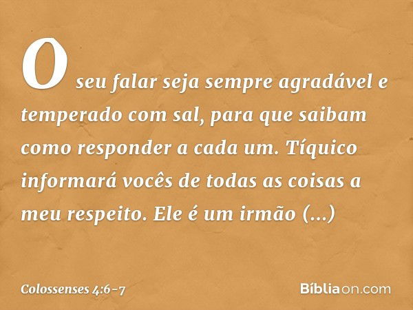 O seu falar seja sempre agradável e temperado com sal, para que saibam como responder a cada um. Tíquico informará vocês de todas as coisas a meu respeito. Ele 