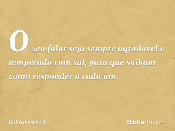 O seu falar seja sempre agradável e temperado com sal, para que saibam como responder a cada um. -- Colossenses 4:6