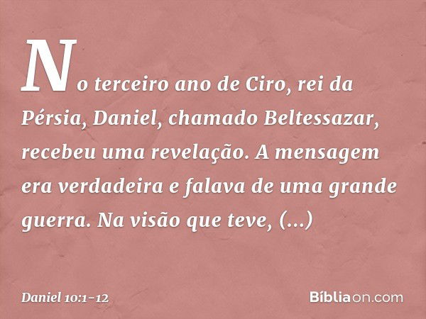 No terceiro ano de Ciro, rei da Pérsia, Daniel, chamado Beltessazar, recebeu uma revelação. A mensagem era verdadeira e falava de uma grande guerra. Na visão qu