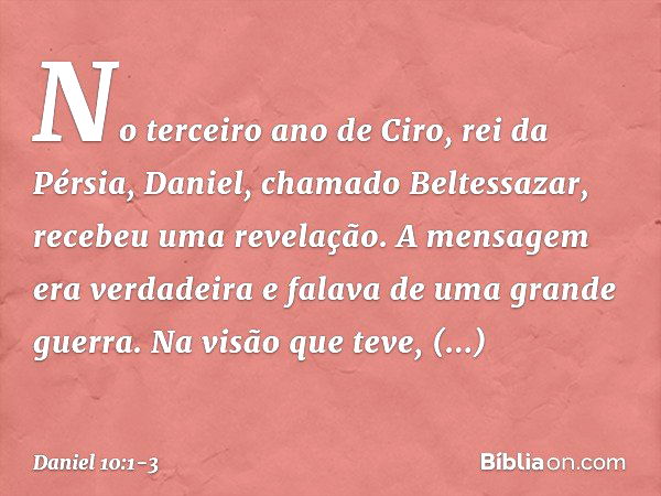 No terceiro ano de Ciro, rei da Pérsia, Daniel, chamado Beltessazar, recebeu uma revelação. A mensagem era verdadeira e falava de uma grande guerra. Na visão qu