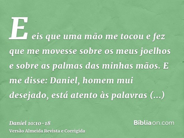 E eis que uma mão me tocou e fez que me movesse sobre os meus joelhos e sobre as palmas das minhas mãos.E me disse: Daniel, homem mui desejado, está atento às p