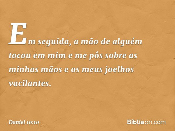 Em seguida, a mão de alguém tocou em mim e me pôs sobre as minhas mãos e os meus joelhos vacilantes. -- Daniel 10:10