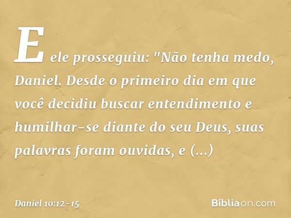 E ele prosseguiu: "Não tenha medo, Daniel. Desde o primeiro dia em que você decidiu buscar entendimento e humilhar-se diante do seu Deus, suas palavras foram ou