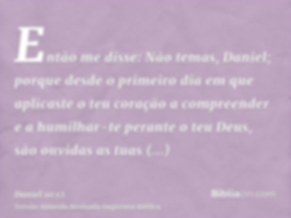 Então me disse: Não temas, Daniel; porque desde o primeiro dia em que aplicaste o teu coração a compreender e a humilhar-te perante o teu Deus, são ouvidas as t