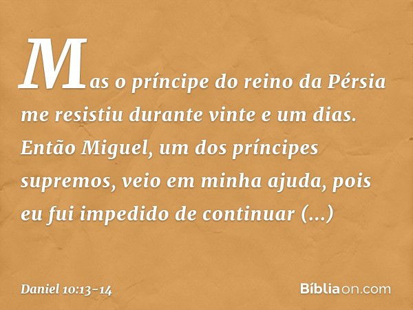 Mas o prínci­pe do reino da Pérsia me resistiu durante vinte e um dias. Então Miguel, um dos príncipes supremos, veio em minha ajuda, pois eu fui impedido de co