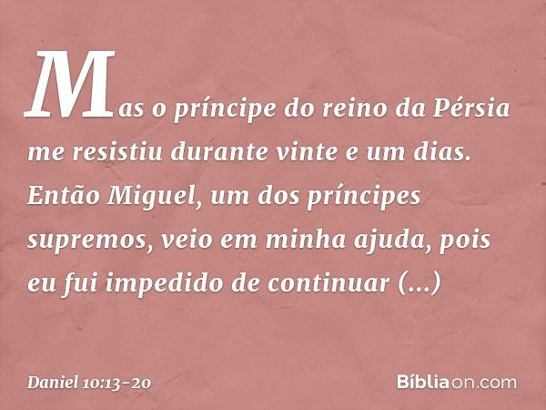 Mas o prínci­pe do reino da Pérsia me resistiu durante vinte e um dias. Então Miguel, um dos príncipes supremos, veio em minha ajuda, pois eu fui impedido de co