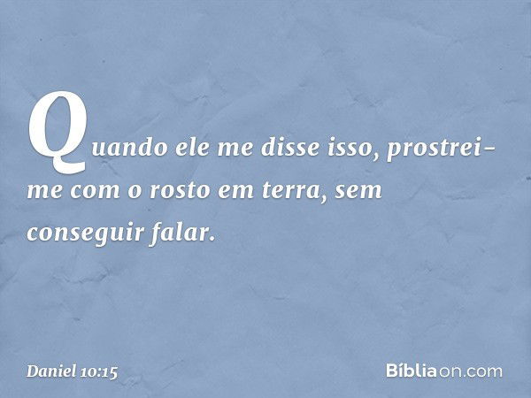 Quando ele me disse isso, prostrei-me com o rosto em terra, sem conseguir falar. -- Daniel 10:15