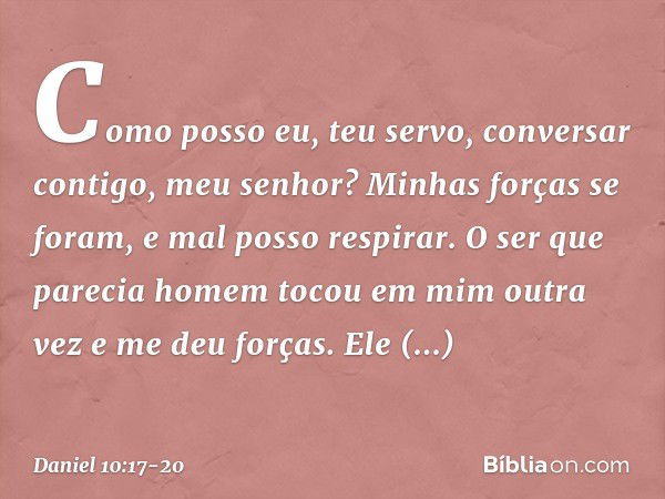 Como posso eu, teu servo, conversar contigo, meu senhor? Minhas forças se foram, e mal posso respirar. O ser que parecia homem tocou em mim outra vez e me deu f