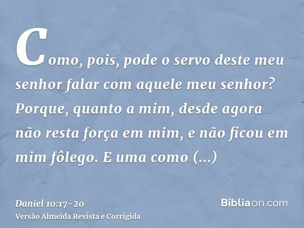 Como, pois, pode o servo deste meu senhor falar com aquele meu senhor? Porque, quanto a mim, desde agora não resta força em mim, e não ficou em mim fôlego.E uma