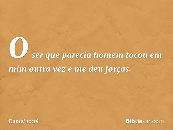 O ser que parecia homem tocou em mim outra vez e me deu forças. -- Daniel 10:18