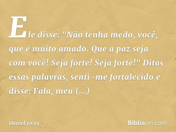 Ele disse: "Não tenha medo, você, que é muito amado. Que a paz seja com você! Seja forte! Seja forte!"
Ditas essas palavras, senti-me fortalecido e disse: Fala,