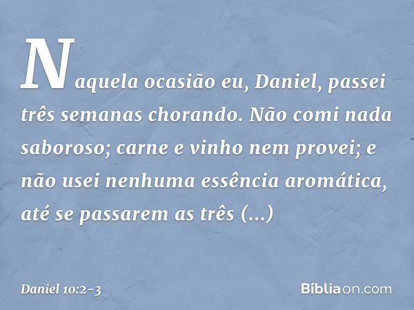 Naquela ocasião eu, Daniel, passei três semanas chorando. Não comi nada saboroso; carne e vinho nem provei; e não usei nenhuma essência aromática, até se passar