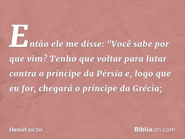 Então ele me disse: "Você sabe por que vim? Tenho que voltar para lutar contra o príncipe da Pérsia e, logo que eu for, chegará o príncipe da Grécia; -- Daniel 