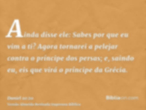 Ainda disse ele: Sabes por que eu vim a ti? Agora tornarei a pelejar contra o príncipe dos persas; e, saindo eu, eis que virá o príncipe da Grécia.