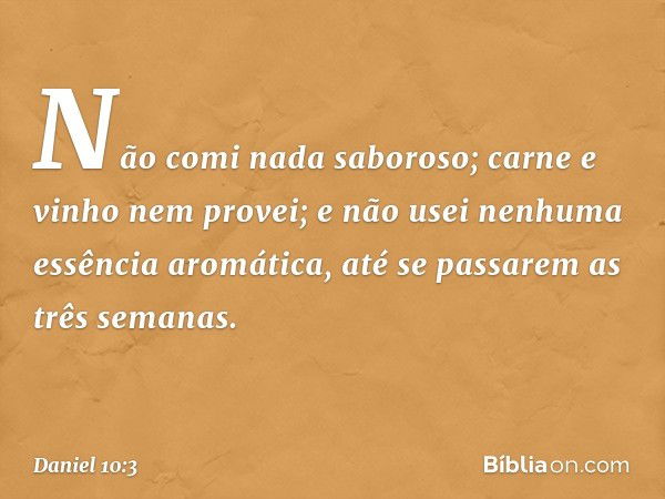 Não comi nada saboroso; carne e vinho nem provei; e não usei nenhuma essência aromática, até se passarem as três semanas. -- Daniel 10:3