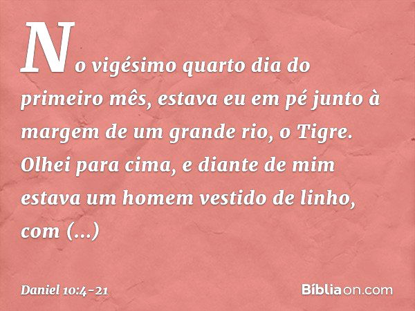 No vigésimo quarto dia do primeiro mês, estava eu em pé junto à margem de um grande rio, o Tigre. Olhei para cima, e diante de mim estava um homem vestido de li